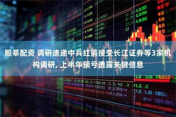 股莘配资 调研速递中兵红箭接受长江证券等3家机构调研, 上半年预亏透露关键信息