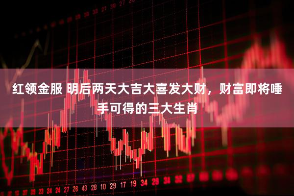 红领金服 明后两天大吉大喜发大财，财富即将唾手可得的三大生肖