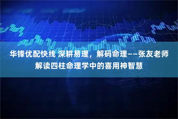 华锋优配快线 深耕易理，解码命理——张友老师解读四柱命理学中的喜用神智慧
