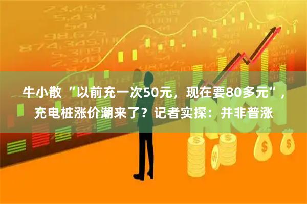 牛小散 “以前充一次50元，现在要80多元”，充电桩涨价潮来了？记者实探：并非普涨
