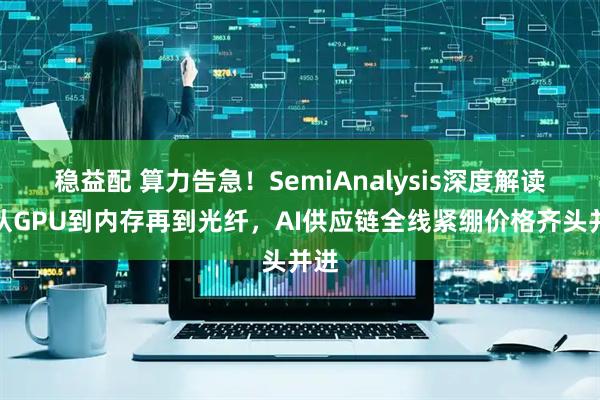 稳益配 算力告急！SemiAnalysis深度解读：从GPU到内存再到光纤，AI供应链全线紧绷价格齐头并进