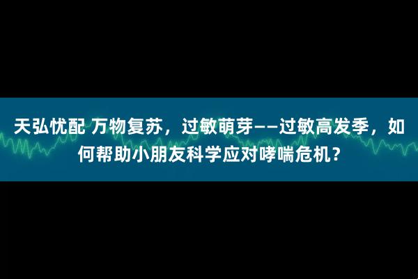 天弘忧配 万物复苏，过敏萌芽——过敏高发季，如何帮助小朋友科学应对哮喘危机？
