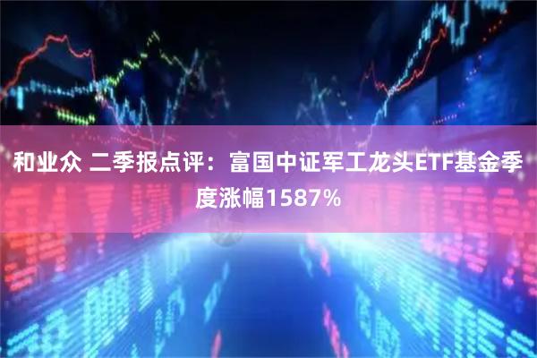 和业众 二季报点评：富国中证军工龙头ETF基金季度涨幅1587%