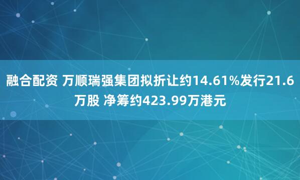 融合配资 万顺瑞强集团拟折让约14.61%发行21.6万股 净筹约423.99万港元