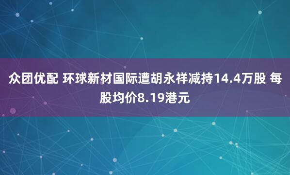 众团优配 环球新材国际遭胡永祥减持14.4万股 每股均价8.19港元