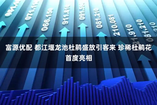 富源优配 都江堰龙池杜鹃盛放引客来 珍稀杜鹃花首度亮相