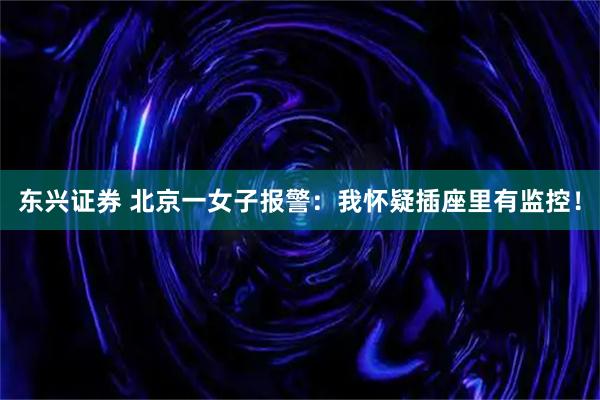 东兴证券 北京一女子报警：我怀疑插座里有监控！
