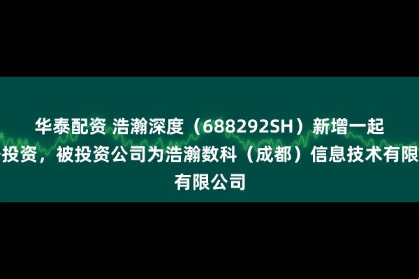 华泰配资 浩瀚深度（688292SH）新增一起对外投资，被投资公司为浩瀚数科（成都）信息技术有限公司